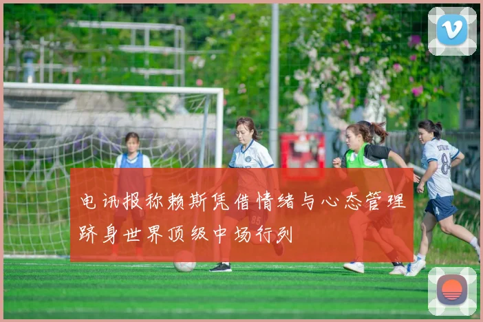 电讯报称赖斯凭借情绪与心态管理跻身世界顶级中场行列