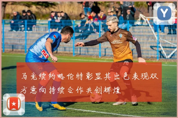 马竞续约略伦特彰显其出色表现双方意向持续合作共创辉煌