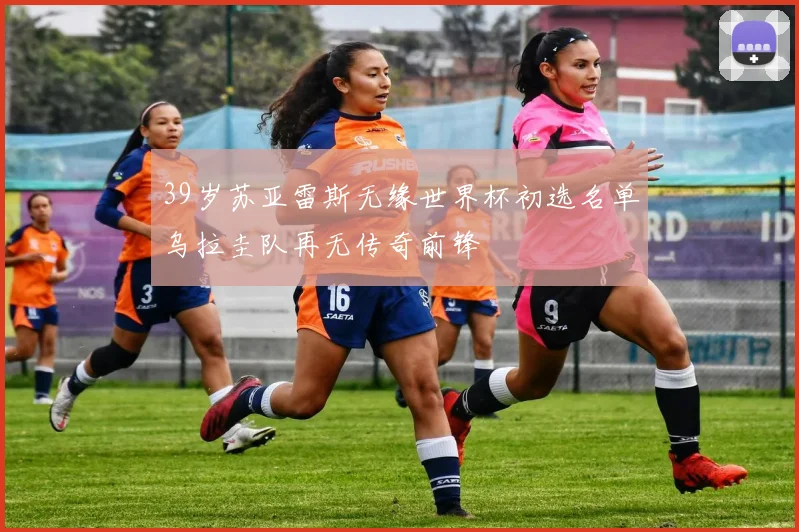 39岁苏亚雷斯无缘世界杯初选名单乌拉圭队再无传奇前锋