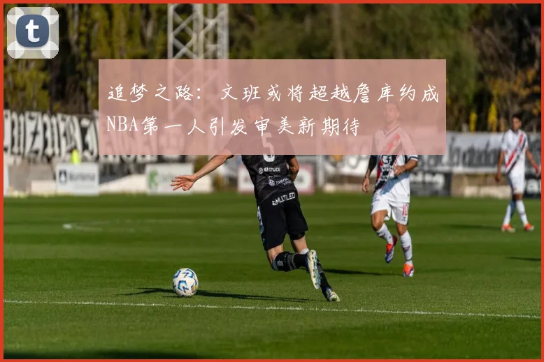 追梦之路：文班或将超越詹库约成NBA第一人引发审美新期待
