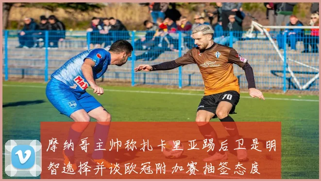摩纳哥主帅称扎卡里亚踢后卫是明智选择并谈欧冠附加赛抽签态度