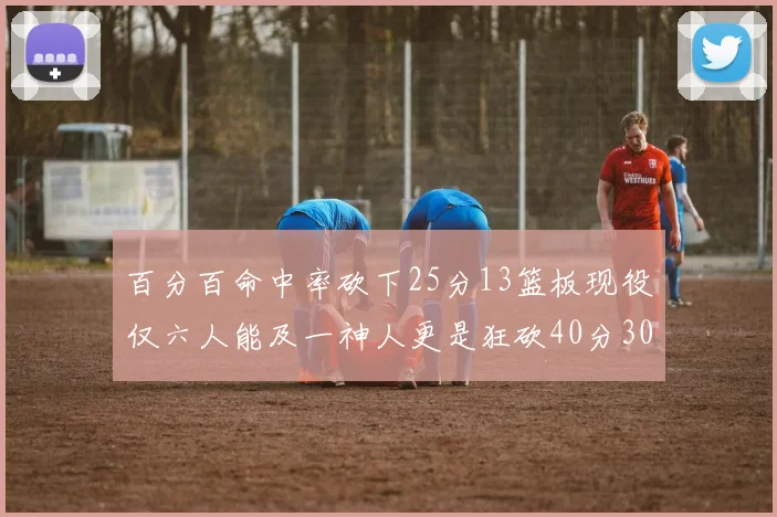 百分百命中率砍下25分13篮板现役仅六人能及一神人更是狂砍40分30篮板大三元
