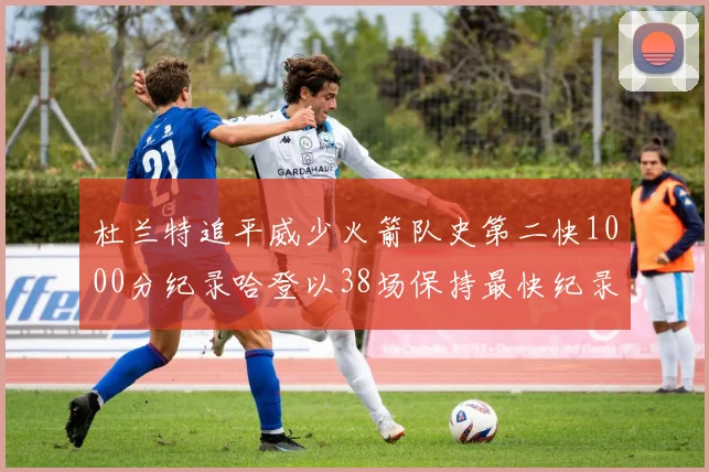 杜兰特追平威少火箭队史第二快1000分纪录哈登以38场保持最快纪录