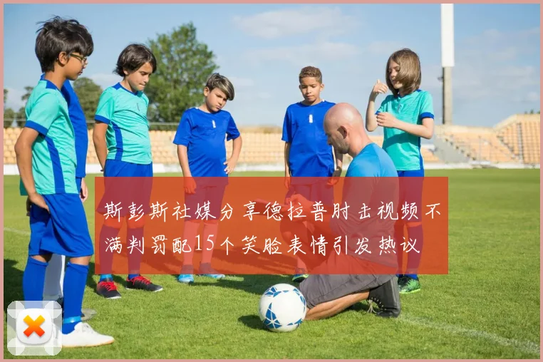 斯彭斯社媒分享德拉普肘击视频不满判罚配15个笑脸表情引发热议
