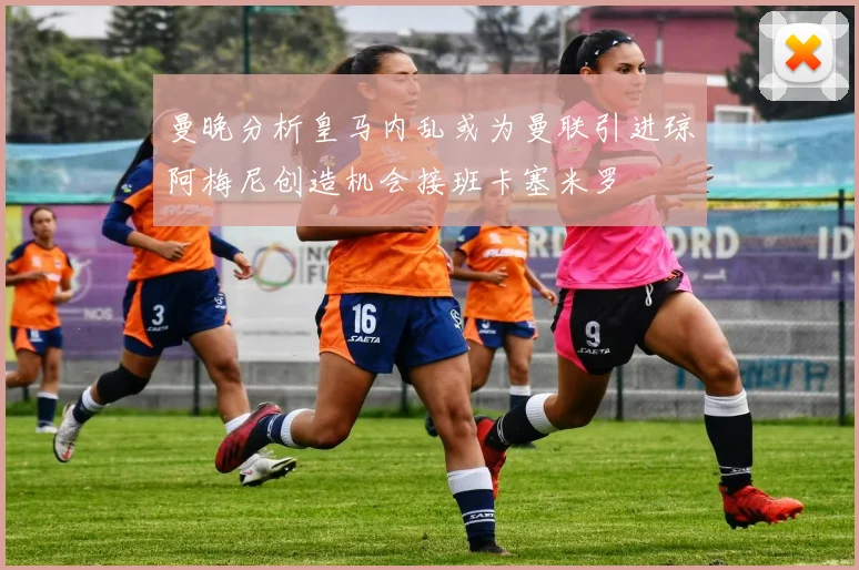 曼晚分析皇马内乱或为曼联引进琼阿梅尼创造机会接班卡塞米罗
