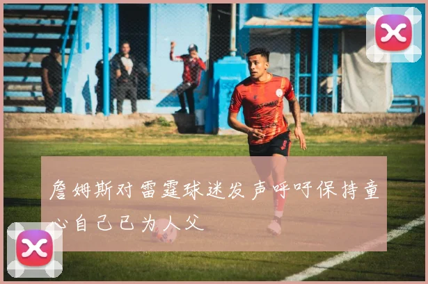詹姆斯对雷霆球迷发声呼吁保持童心自己已为人父