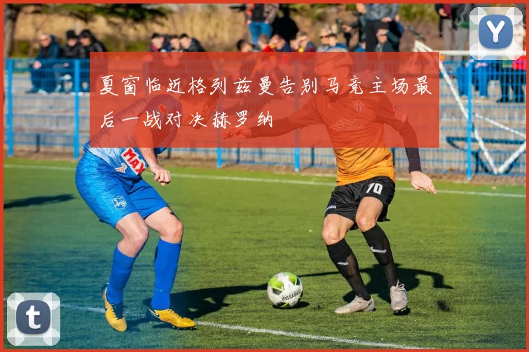 夏窗临近格列兹曼告别马竞主场最后一战对决赫罗纳