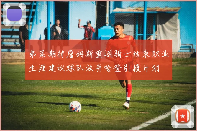 弗莱期待詹姆斯重返骑士结束职业生涯建议球队放弃哈登引援计划