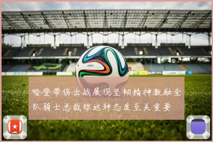 哈登带伤出战展现坚韧精神激励全队骑士总裁称这种态度至关重要