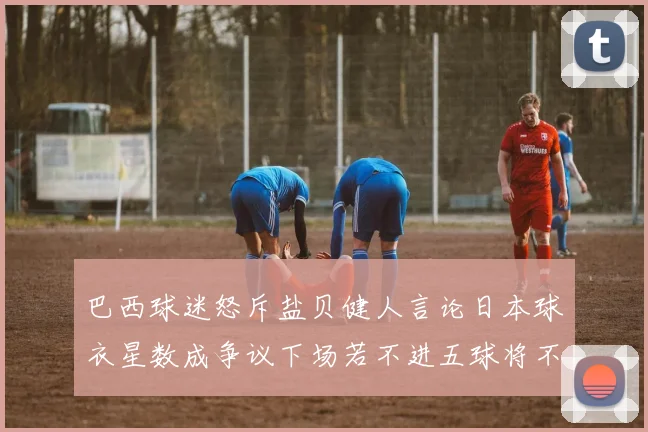 巴西球迷怒斥盐贝健人言论日本球衣星数成争议下场若不进五球将不庆祝