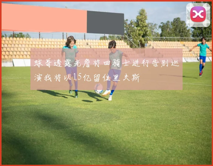 球哥透露老詹将回骑士进行告别巡演我将以15亿留住里夫斯